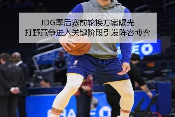 JDG季后赛前轮换方案曝光 打野竞争进入关键阶段引发阵容博弈